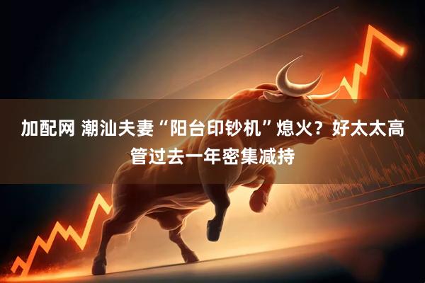 加配网 潮汕夫妻“阳台印钞机”熄火？好太太高管过去一年密集减持