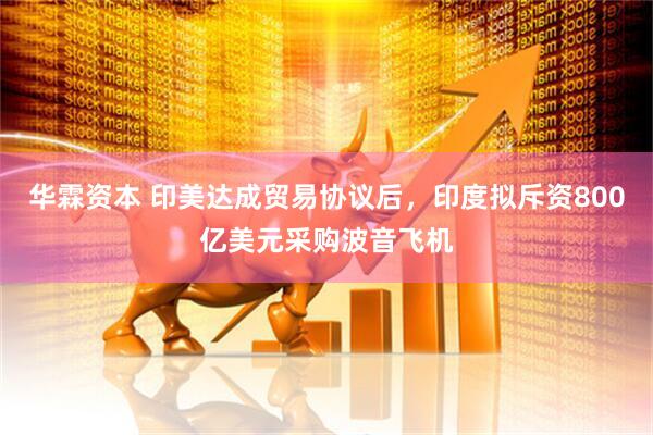 华霖资本 印美达成贸易协议后，印度拟斥资800亿美元采购波音飞机