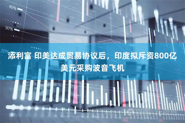 添利富 印美达成贸易协议后，印度拟斥资800亿美元采购波音飞机