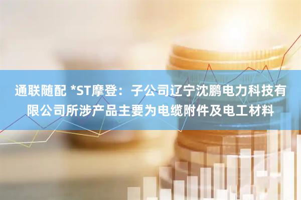 通联随配 *ST摩登：子公司辽宁沈鹏电力科技有限公司所涉产品主要为电缆附件及电工材料