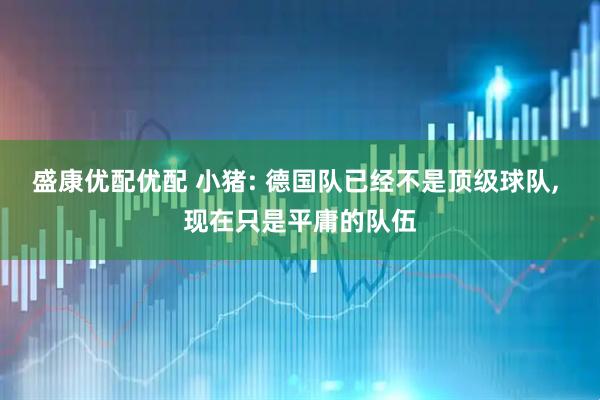 盛康优配优配 小猪: 德国队已经不是顶级球队, 现在只是平庸的队伍
