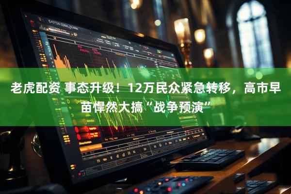 老虎配资 事态升级！12万民众紧急转移，高市早苗悍然大搞“战争预演”