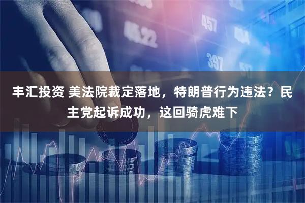 丰汇投资 美法院裁定落地，特朗普行为违法？民主党起诉成功，这回骑虎难下