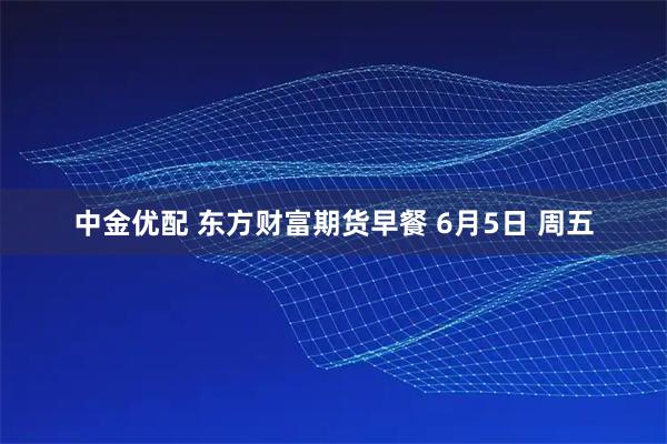 中金优配 东方财富期货早餐 6月5日 周五