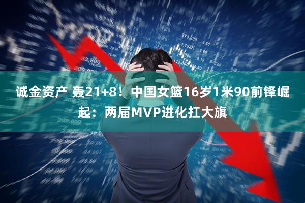 诚金资产 轰21+8！中国女篮16岁1米90前锋崛起：两届MVP进化扛大旗