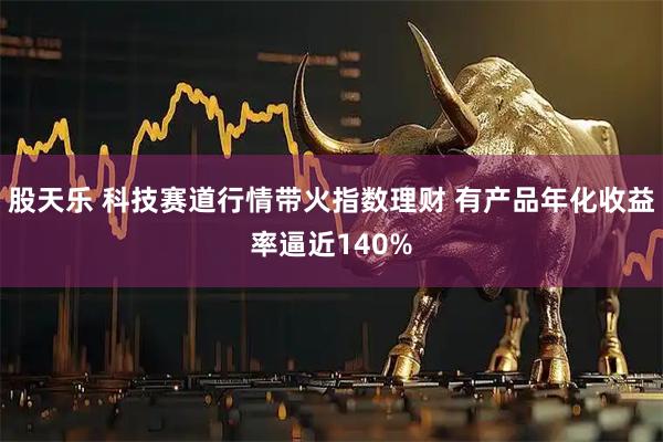 股天乐 科技赛道行情带火指数理财 有产品年化收益率逼近140%