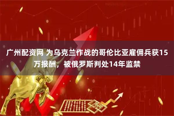 广州配资网 为乌克兰作战的哥伦比亚雇佣兵获15万报酬，被俄罗斯判处14年监禁