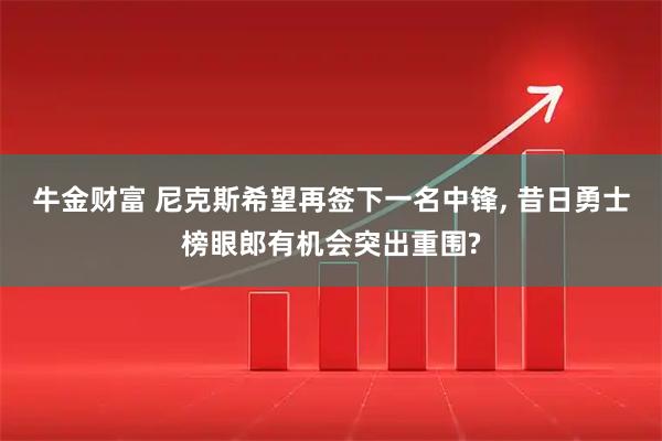 牛金财富 尼克斯希望再签下一名中锋, 昔日勇士榜眼郎有机会突出重围?