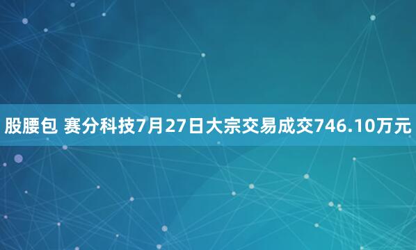股腰包 赛分科技7月27日大宗交易成交746.10万元