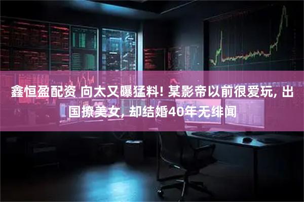 鑫恒盈配资 向太又曝猛料! 某影帝以前很爱玩, 出国撩美女, 却结婚40年无绯闻