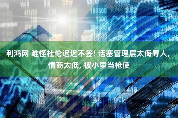 利鸿网 难怪杜伦迟迟不签! 活塞管理层太侮辱人, 情商太低, 被小里当枪使