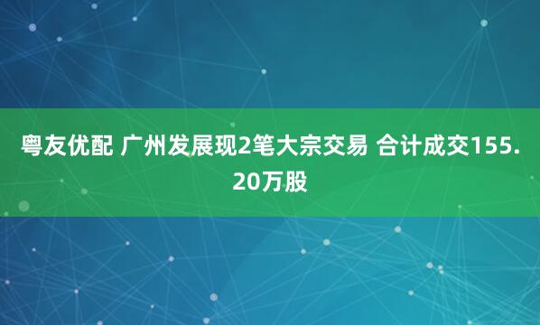 粤友优配 广州发展现2笔大宗交易 合计成交155.20万股