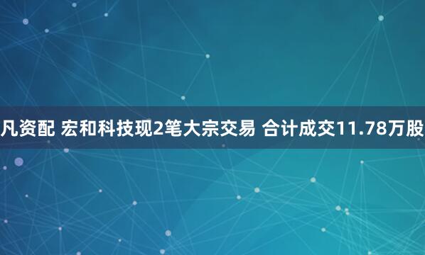 凡资配 宏和科技现2笔大宗交易 合计成交11.78万股